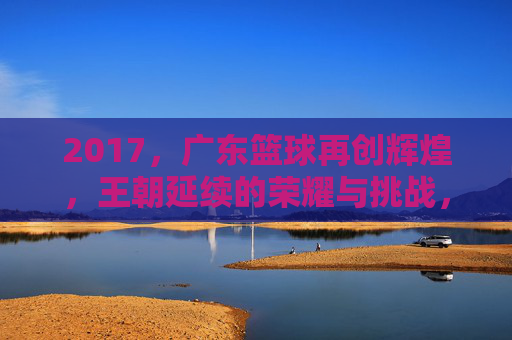 2017，广东篮球再创辉煌，王朝延续的荣耀与挑战，2017广东篮球再创辉煌，王朝延续的荣耀与挑战