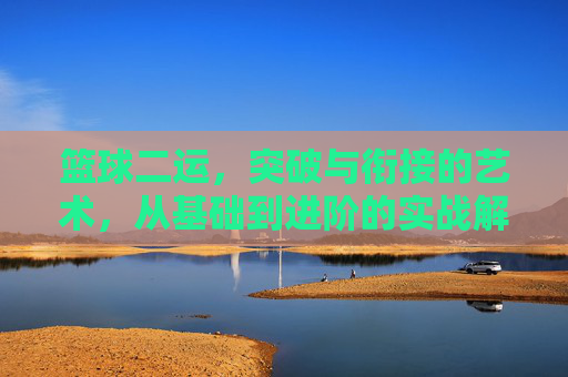 篮球二运,突破与衔接的艺术,从基础到进阶的实战解析,篮球二运,突破与衔接的艺术,从基础到进阶的实战解析
