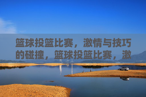 篮球投篮比赛，激情与技巧的碰撞，篮球投篮比赛，激情与技巧的碰撞