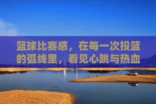 篮球比赛感,在每一次投篮的弧线里,看见心跳与热血的共鸣,投篮弧线里的心跳共鸣,篮球比赛的热血律动