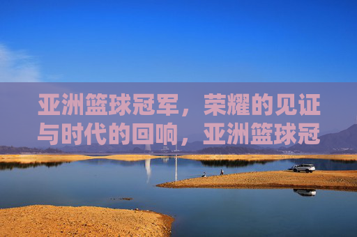 亚洲篮球冠军，荣耀的见证与时代的回响，亚洲篮球冠军，荣耀的见证与时代的回响