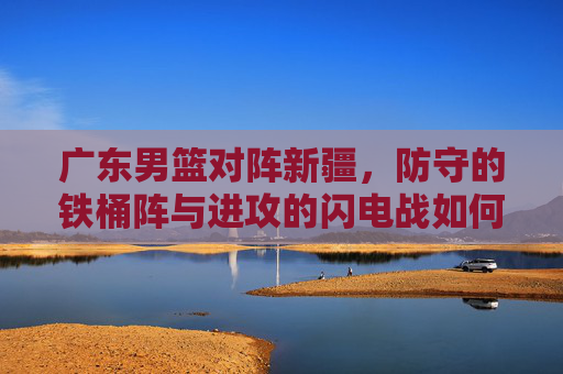 广东男篮对阵新疆，防守的铁桶阵与进攻的闪电战如何博弈，广东男篮对阵新疆，防守铁桶阵与进攻闪电战的博弈