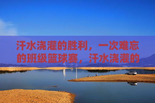 汗水浇灌的胜利,一次难忘的班级篮球赛,汗水浇灌的胜利,一次难忘的班级篮球赛