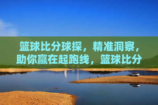 篮球比分球探，精准洞察，助你赢在起跑线，篮球比分球探，精准洞察，助你赢在起跑线
