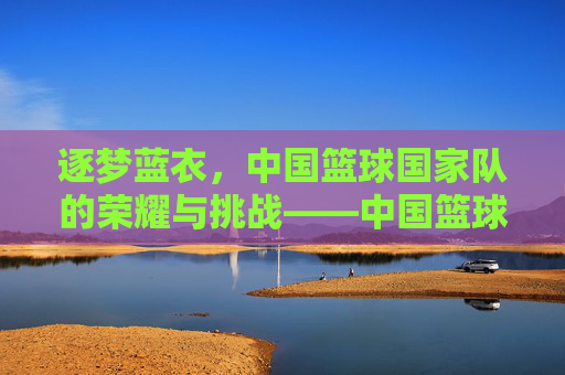 逐梦蓝衣,中国篮球国家队的荣耀与挑战——中国篮球国家队的历史回望与未来展望,逐梦蓝衣,中国篮球国家队的荣耀与挑战——中国篮球国家队的历史回望与未来展望