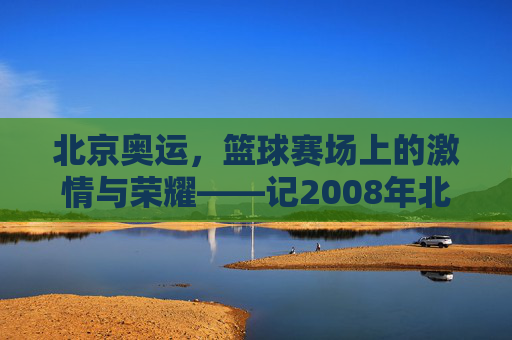 北京奥运,篮球赛场上的激情与荣耀——记2008年北京奥运会篮球赛事,北京奥运,篮球赛场上的激情与荣耀——记2008年北京奥运会篮球赛事