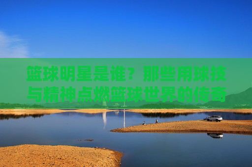 篮球明星是谁？那些用球技与精神点燃篮球世界的传奇人物，篮球明星，那些用球技与精神点燃篮球世界的传奇人物