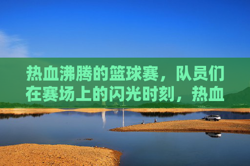热血沸腾的篮球赛，队员们在赛场上的闪光时刻，热血篮球赛，队员们的闪光时刻