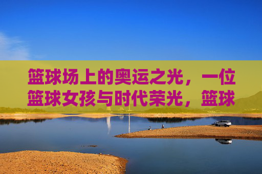 篮球场上的奥运之光,一位篮球女孩与时代荣光,篮球场上的奥运之光,一位篮球女孩与时代荣光