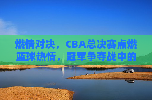 燃情对决，CBA总决赛点燃篮球热情，冠军争夺战中的荣耀与激情，燃情对决，CBA总决赛点燃篮球热情，冠军争夺战中的荣耀与激情