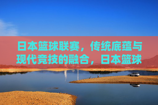 日本篮球联赛,传统底蕴与现代竞技的融合,日本篮球联赛,传统底蕴与现代竞技的融合
