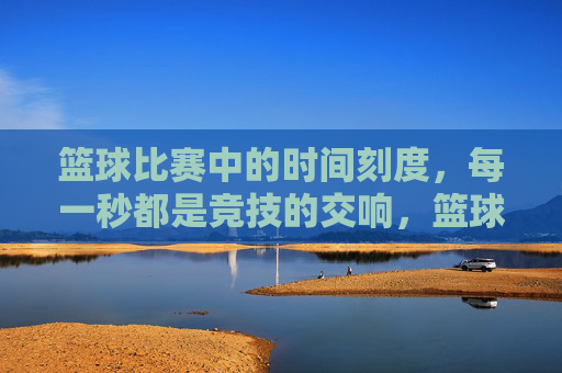 篮球比赛中的时间刻度,每一秒都是竞技的交响,篮球比赛的时间刻度,每一秒都是竞技的交响