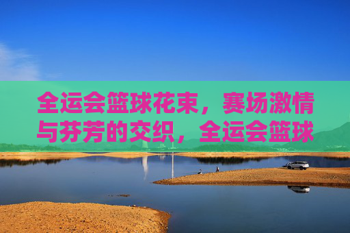 全运会篮球花束，赛场激情与芬芳的交织，全运会篮球花束，赛场激情与芬芳的交织