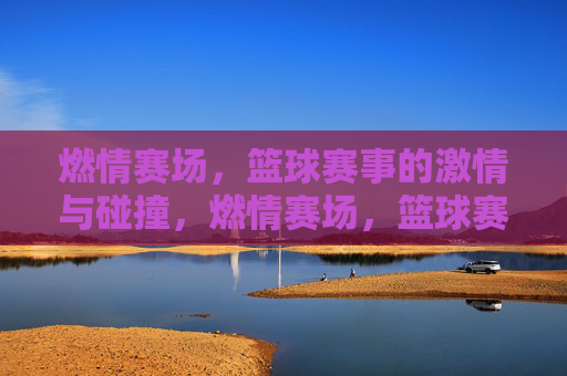 燃情赛场，篮球赛事的激情与碰撞，燃情赛场，篮球赛事的激情与碰撞