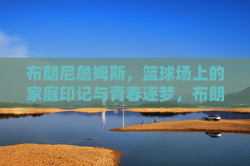 布朗尼詹姆斯，篮球场上的家庭印记与青春逐梦，布朗尼詹姆斯，篮球场上的家庭印记与青春逐梦
