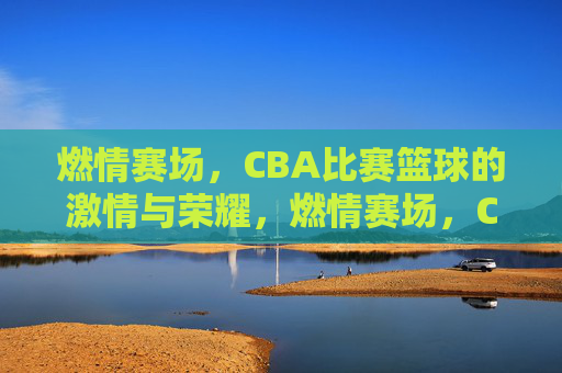 燃情赛场，CBA比赛篮球的激情与荣耀，燃情赛场，CBA篮球的激情与荣耀