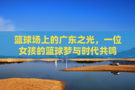 篮球场上的广东之光，一位女孩的篮球梦与时代共鸣