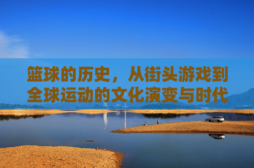 篮球的历史,从街头游戏到全球运动的文化演变与时代印记,从街头游戏到全球运动,篮球的历史与文化演变印记
