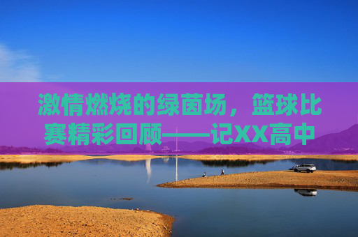 激情燃烧的绿茵场，篮球比赛精彩回顾——记XX高中与XX中学友谊赛，激情燃烧的绿茵场，篮球比赛精彩回顾——记XX高中与XX中学友谊赛