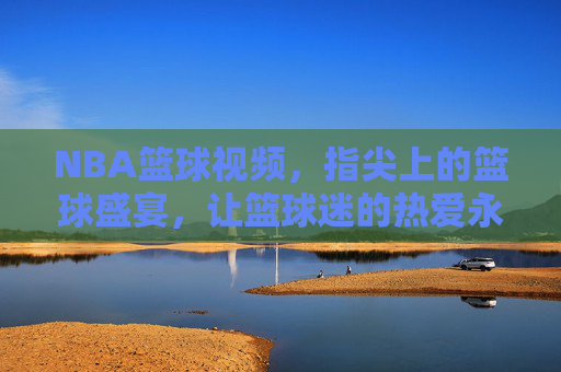 NBA篮球视频，指尖上的篮球盛宴，让篮球迷的热爱永不落幕，NBA篮球视频，指尖上的篮球盛宴，让篮球迷的热爱永不落幕