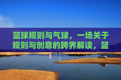篮球规则与气球，一场关于规则与创意的跨界解读，篮球规则与气球，一场规则与创意的跨界解读