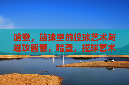 哈登，篮球里的控球艺术与进攻智慧，哈登，控球艺术与进攻智慧的篮球传奇