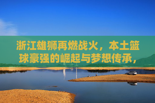浙江雄狮再燃战火，本土篮球豪强的崛起与梦想传承，浙江雄狮再燃战火，本土篮球豪强的崛起与梦想传承