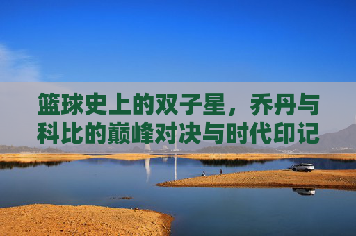 篮球史上的双子星，乔丹与科比的巅峰对决与时代印记，篮球史上的双子星，乔丹与科比的巅峰对决与时代印记