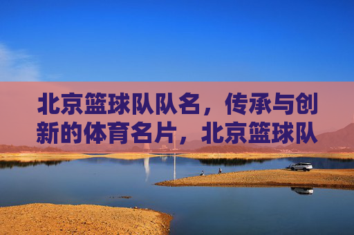 北京篮球队队名，传承与创新的体育名片，北京篮球队队名，传承与创新的体育名片
