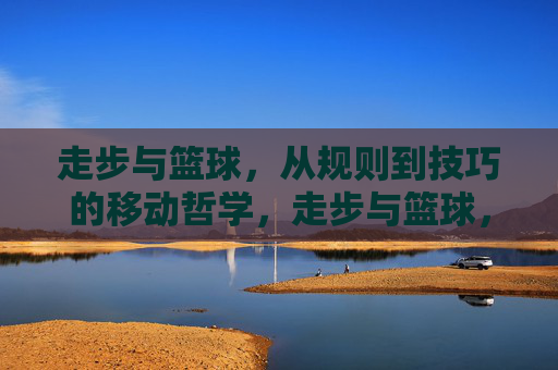 走步与篮球,从规则到技巧的移动哲学,走步与篮球,从规则到技巧的移动哲学