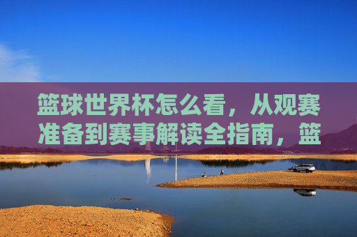 篮球世界杯怎么看，从观赛准备到赛事解读全指南，篮球世界杯观赛全指南，从观赛准备到赛事解读的实用攻略