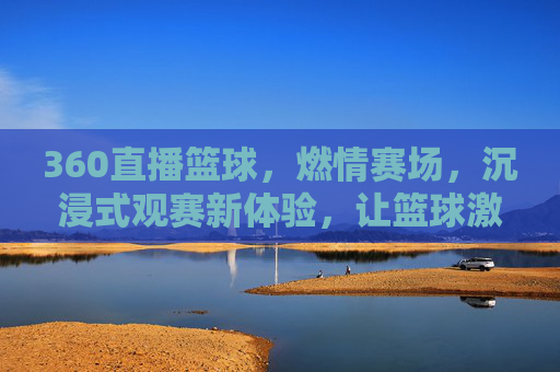360直播篮球，燃情赛场，沉浸式观赛新体验，让篮球激情触手可及，360直播篮球，燃情赛场，沉浸式观赛新体验，让篮球激情触手可及