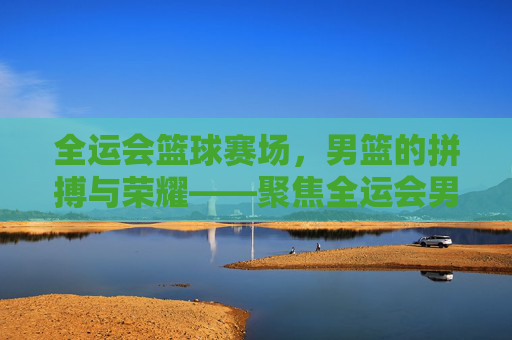 全运会篮球赛场,男篮的拼搏与荣耀——聚焦全运会男篮赛事的精彩对决与时代精神