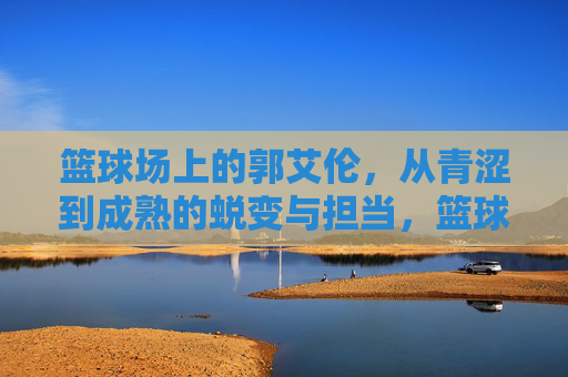 篮球场上的郭艾伦,从青涩到成熟的蜕变与担当,篮球场上的郭艾伦,从青涩到成熟的蜕变与担当