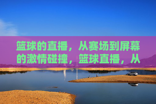 篮球的直播，从赛场到屏幕的激情碰撞，篮球直播，从赛场到屏幕的激情碰撞