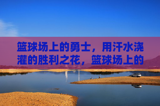 篮球场上的勇士,用汗水浇灌的胜利之花,篮球场上的勇士,用汗水浇灌的胜利之花