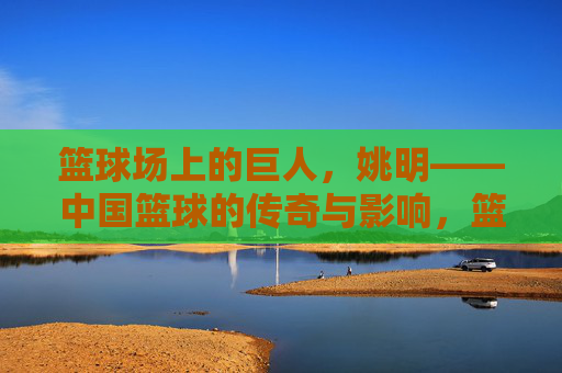 篮球场上的巨人,姚明——中国篮球的传奇与影响,篮球场上的巨人,姚明——中国篮球的传奇与影响