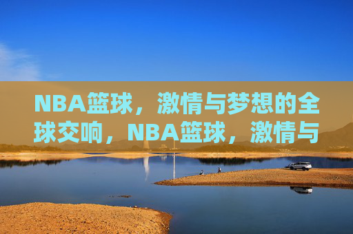 NBA篮球，激情与梦想的全球交响，NBA篮球，激情与梦想的全球交响