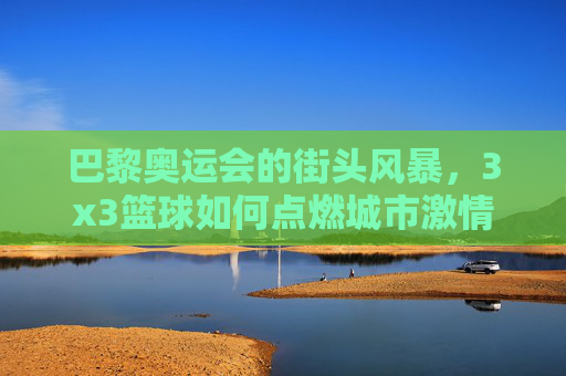巴黎奥运会的街头风暴，3x3篮球如何点燃城市激情与竞技魅力，巴黎奥运会街头风暴，3x3篮球点燃城市激情与竞技魅力