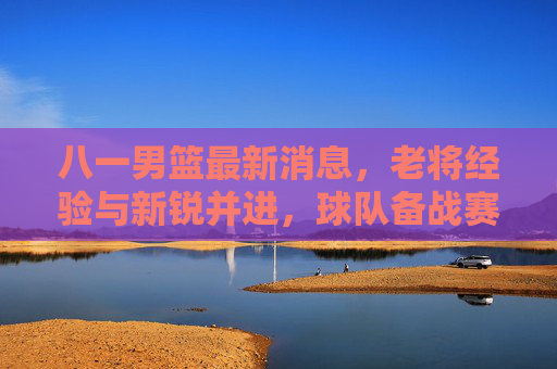 八一男篮最新消息,老将经验与新锐并进,球队备战赛事展现强劲势头,八一男篮最新消息,老将经验与新锐并进,备战赛事展现强劲势头