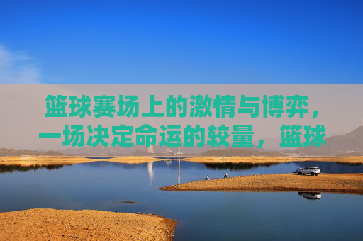 篮球赛场上的激情与博弈,一场决定命运的较量,篮球赛场上的激情与博弈,一场决定命运的较量
