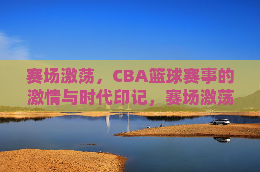 赛场激荡，CBA篮球赛事的激情与时代印记，赛场激荡，CBA篮球赛事的激情与时代印记