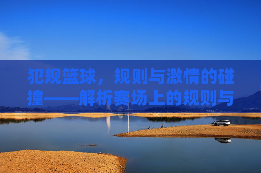 犯规篮球，规则与激情的碰撞——解析赛场上的规则与竞技魅力，犯规篮球，规则与激情的碰撞——解析赛场竞技的魅力