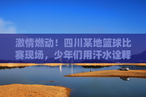激情燃动！四川某地篮球比赛现场，少年们用汗水诠释运动精神与团队荣光，激情燃动，四川某地少年篮球赛，汗水诠释运动精神与团队荣光