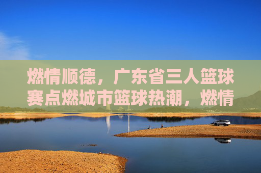 燃情顺德，广东省三人篮球赛点燃城市篮球热潮，燃情顺德，广东省三人篮球赛点燃城市篮球热潮