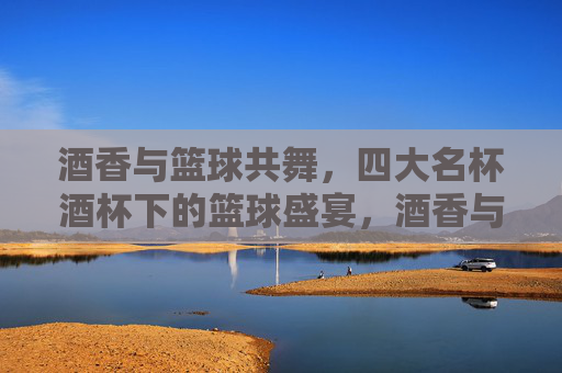 酒香与篮球共舞，四大名杯酒杯下的篮球盛宴，酒香与篮球共舞，四大名杯酒杯下的篮球盛宴