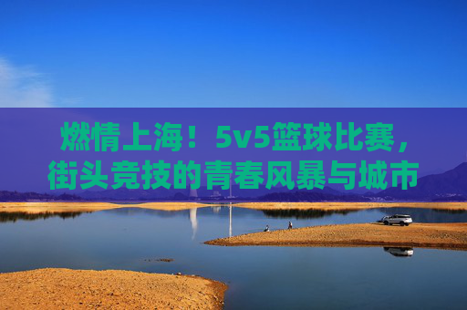 燃情上海!5v5篮球比赛,街头竞技的青春风暴与城市社区活力的共鸣,燃情上海,5v5篮球比赛点燃街头竞技,青春风暴与城市社区活力共振