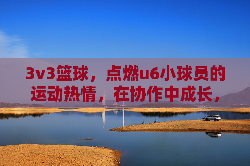 3v3篮球，点燃u6小球员的运动热情，在协作中成长，3v3篮球点燃u6小球员运动热情，协作中成长