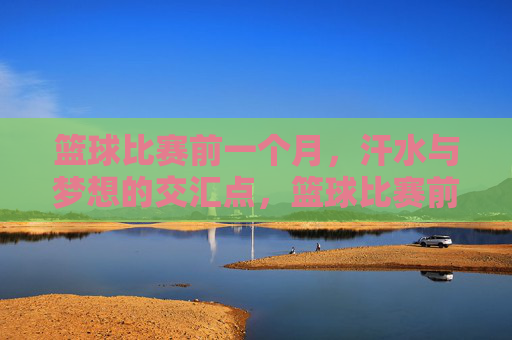 篮球比赛前一个月，汗水与梦想的交汇点，篮球比赛前一个月，汗水与梦想的交汇点