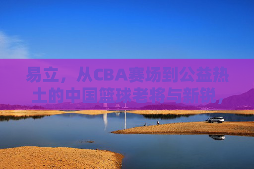 易立,从CBA赛场到公益热土的中国篮球老将与新锐,易立,从CBA赛场到公益热土的中国篮球老将与新锐